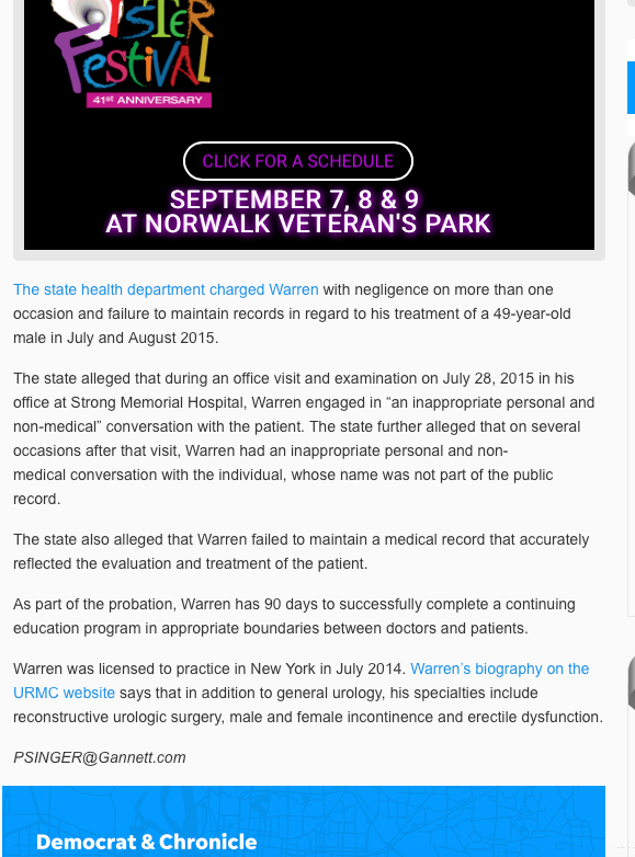 A urologist at the University of Rochester Medical Center can examine and treat patients only in the presence of a chaperone during a two-year probation enforced by the state Department of Health. Dr. Gareth Warren also received censure and reprimand from the department’s Board for Professional Medical Conduct after he did not contest the charge that he failed to maintain adequate patient records. The sanction takes effect Wednesday. Warren’s attorney, Thomas Prato, declined to comment and referred all questions to the University of Rochester Medical Center. According to a statement from Barbara Ficarra, associate director of public relations and communications for the medical center, "Dr. Warren is committed to meeting the requirements outlined by the State Board for Professional Medical Conduct, and he will continue providing care as part of our medical staff. His office is prepared to meet the requirements for his practice when the consent order goes into effect on 8/31. To satisfy the requirements, a URMC staff member will accompany him during patient visits." The state health department charged Warren with negligence on more than one occasion and failure to maintain records in regard to his treatment of a 49-year-old male in July and August 2015. The state alleged that during an office visit and examination on July 28, 2015 in his office at Strong Memorial Hospital, Warren engaged in “an inappropriate personal and non-medical” conversation with the patient. The state further alleged that on several occasions after that visit, Warren had an inappropriate personal and non-medical conversation with the individual, whose name was not part of the public record. The state also alleged that Warren failed to maintain a medical record that accurately reflected the evaluation and treatment of the patient. As part of the probation, Warren has 90 days to successfully complete a continuing education program in appropriate boundaries between doctors and patients. Warren was licensed to practice in New York in July 2014. Warren’s biography on the URMC website says that in addition to general urology, his specialties include reconstructive urologic surgery, male and female incontinence and erectile dysfunction.